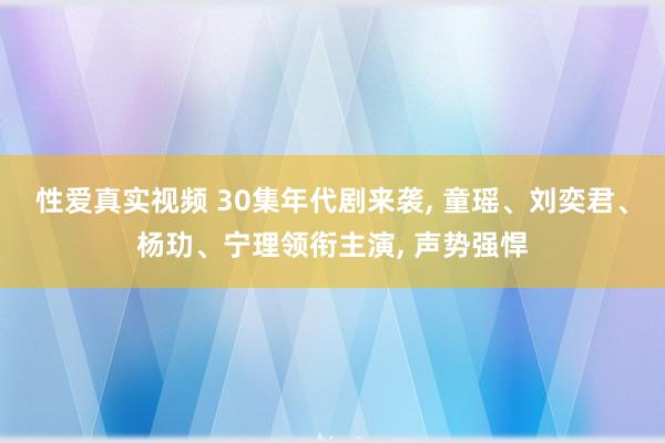 性爱真实视频 30集年代剧来袭， 童瑶、刘奕君、杨玏、宁理领衔主演， 声势强悍