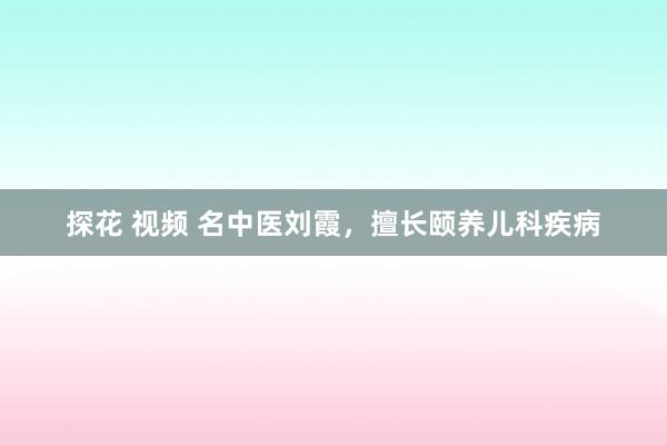 探花 视频 名中医刘霞，擅长颐养儿科疾病