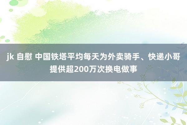 jk 自慰 中国铁塔平均每天为外卖骑手、快递小哥提供超200万次换电做事