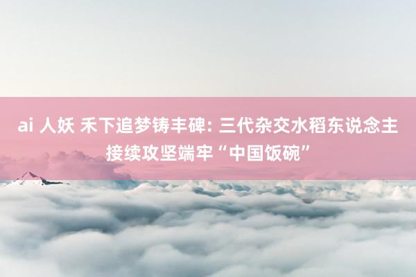 ai 人妖 禾下追梦铸丰碑: 三代杂交水稻东说念主接续攻坚端牢“中国饭碗”