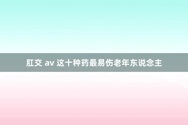 肛交 av 这十种药最易伤老年东说念主