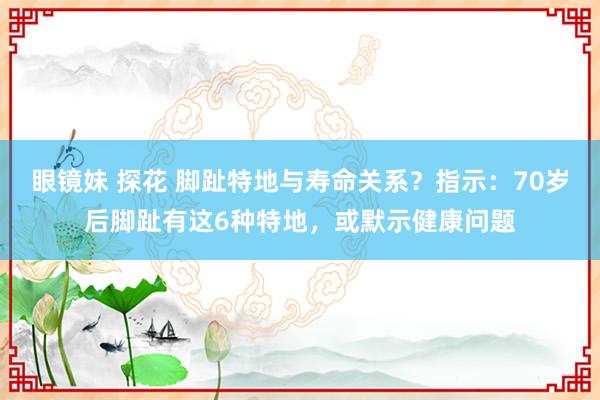 眼镜妹 探花 脚趾特地与寿命关系？指示：70岁后脚趾有这6种特地，或默示健康问题