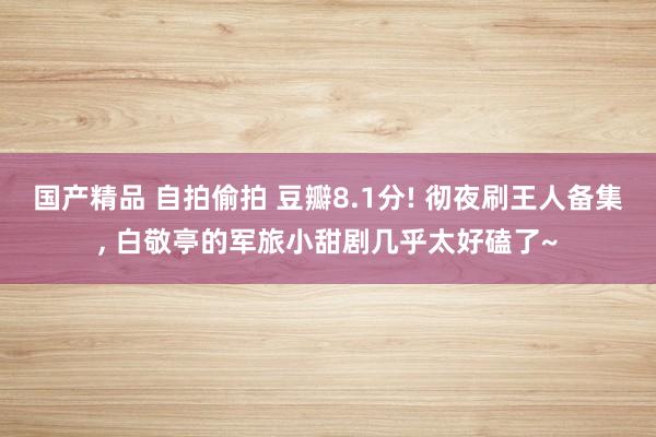 国产精品 自拍偷拍 豆瓣8.1分! 彻夜刷王人备集， 白敬亭的军旅小甜剧几乎太好磕了~