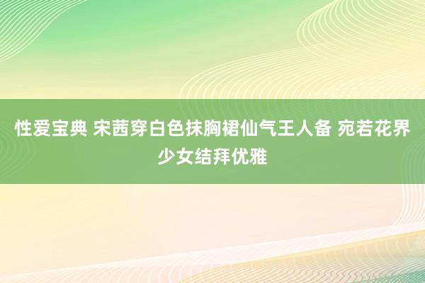 性爱宝典 宋茜穿白色抹胸裙仙气王人备 宛若花界少女结拜优雅