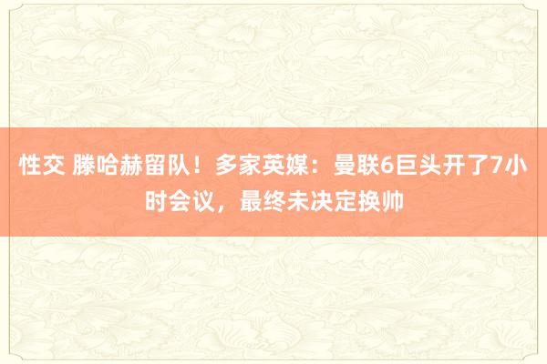 性交 滕哈赫留队！多家英媒：曼联6巨头开了7小时会议，最终未决定换帅