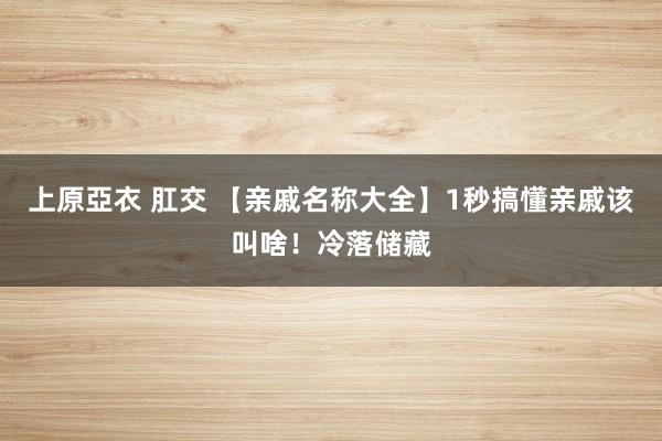 上原亞衣 肛交 【亲戚名称大全】1秒搞懂亲戚该叫啥！冷落储藏