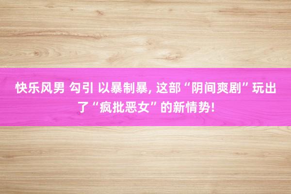 快乐风男 勾引 以暴制暴， 这部“阴间爽剧”玩出了“疯批恶女”的新情势!