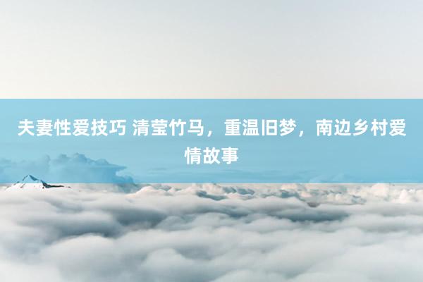 夫妻性爱技巧 清莹竹马，重温旧梦，南边乡村爱情故事