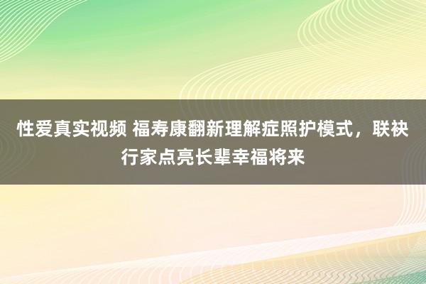 性爱真实视频 福寿康翻新理解症照护模式，联袂行家点亮长辈幸福将来