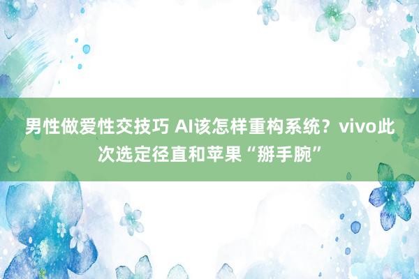 男性做爱性交技巧 AI该怎样重构系统？vivo此次选定径直和苹果“掰手腕”