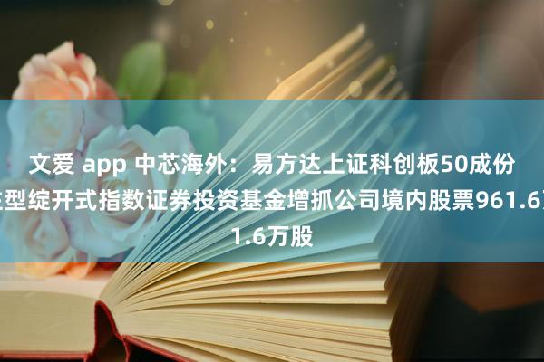 文爱 app 中芯海外：易方达上证科创板50成份来往型绽开式指数证券投资基金增抓公司境内股票961.6万股