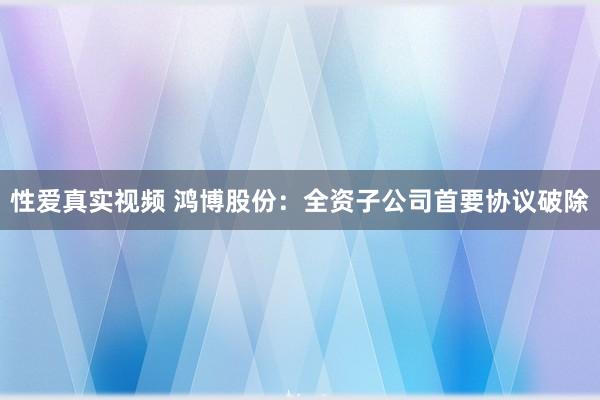 性爱真实视频 鸿博股份：全资子公司首要协议破除