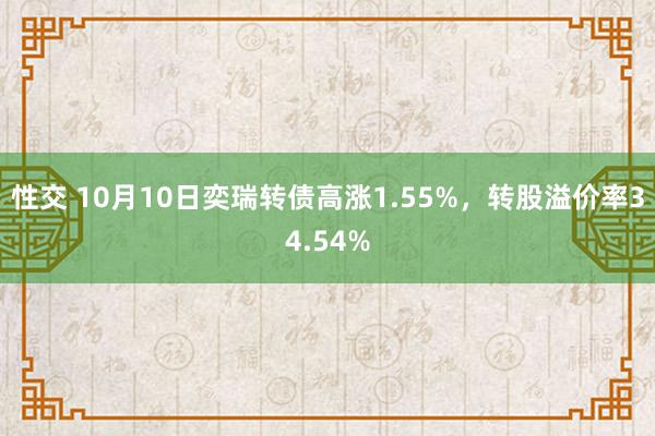 性交 10月10日奕瑞转债高涨1.55%，转股溢价率34.54%