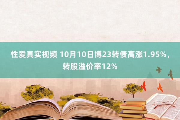 性爱真实视频 10月10日博23转债高涨1.95%，转股溢价率12%