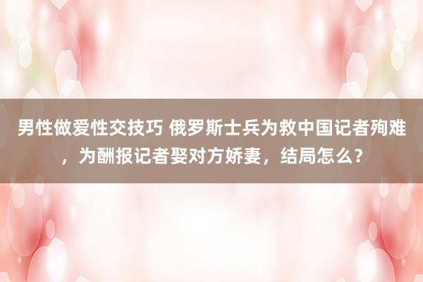 男性做爱性交技巧 俄罗斯士兵为救中国记者殉难，为酬报记者娶对方娇妻，结局怎么？