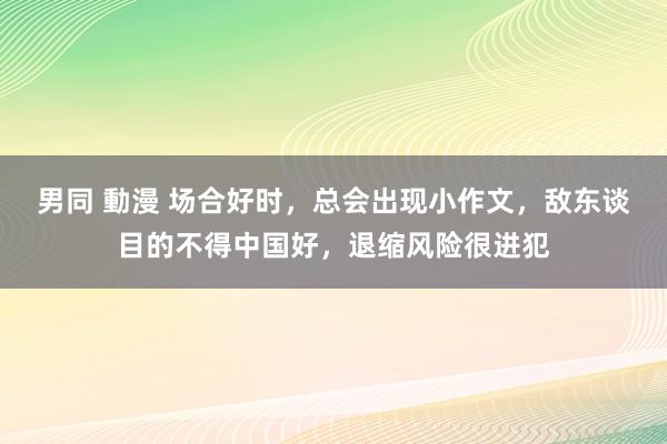 男同 動漫 场合好时，总会出现小作文，敌东谈目的不得中国好，退缩风险很进犯