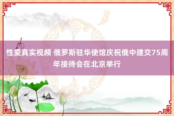 性爱真实视频 俄罗斯驻华使馆庆祝俄中建交75周年接待会在北京举行