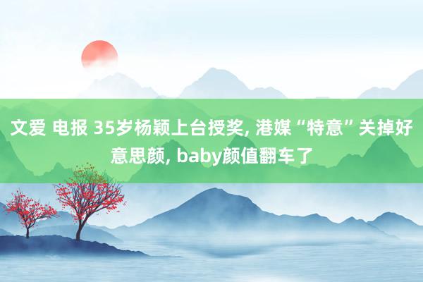 文爱 电报 35岁杨颖上台授奖， 港媒“特意”关掉好意思颜， baby颜值翻车了