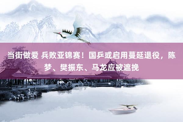 当街做爱 兵败亚锦赛！国乒或启用蔓延退役，陈梦、樊振东、马龙应被遮挽