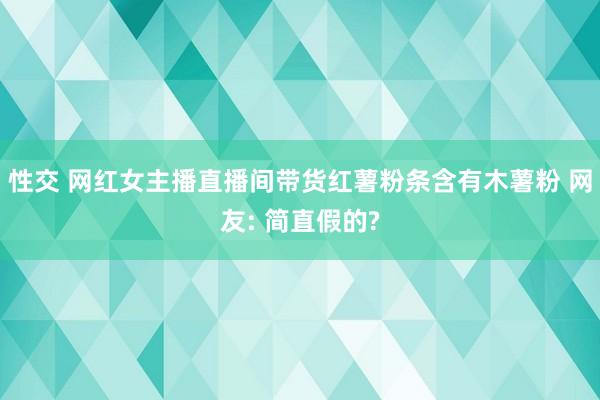 性交 网红女主播直播间带货红薯粉条含有木薯粉 网友: 简直假的?