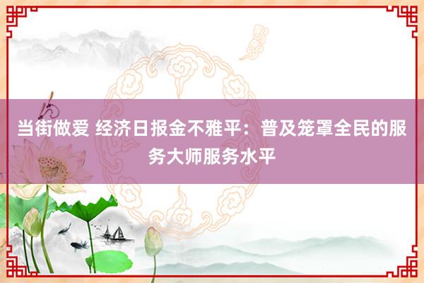 当街做爱 经济日报金不雅平：普及笼罩全民的服务大师服务水平