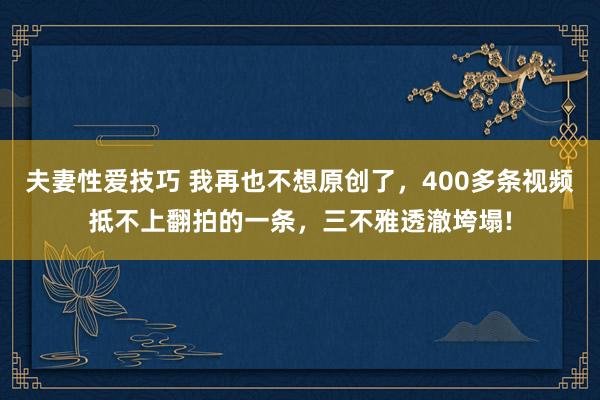 夫妻性爱技巧 我再也不想原创了，400多条视频抵不上翻拍的一条，三不雅透澈垮塌!