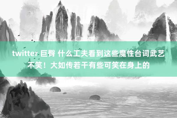 twitter 巨臀 什么工夫看到这些魔性台词武艺不笑！大如传若干有些可笑在身上的