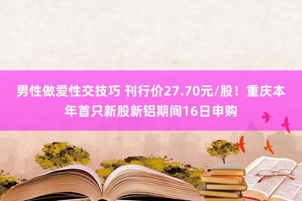 男性做爱性交技巧 刊行价27.70元/股！重庆本年首只新股新铝期间16日申购