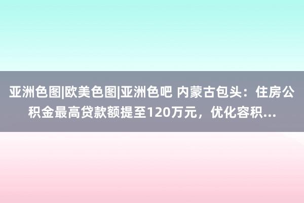 亚洲色图|欧美色图|亚洲色吧 内蒙古包头：住房公积金最高贷款额提至120万元，优化容积...