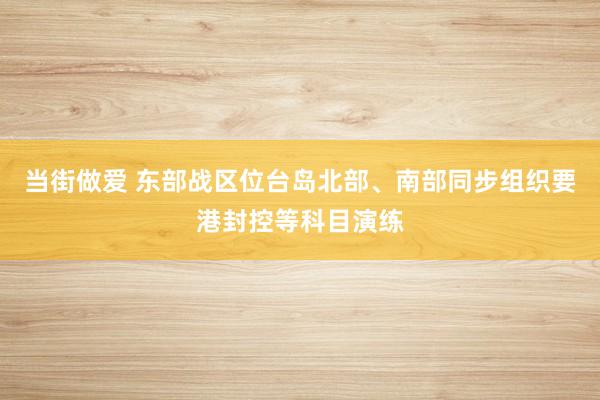 当街做爱 东部战区位台岛北部、南部同步组织要港封控等科目演练