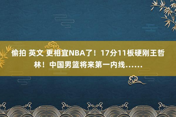 偷拍 英文 更相宜NBA了！17分11板硬刚王哲林！中国男篮将来第一内线……