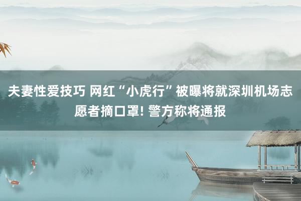 夫妻性爱技巧 网红“小虎行”被曝将就深圳机场志愿者摘口罩! 警方称将通报