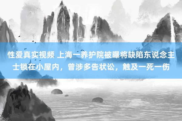 性爱真实视频 上海一养护院被曝将缺陷东说念主士锁在小屋内，曾涉多告状讼，触及一死一伤