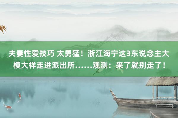 夫妻性爱技巧 太勇猛！浙江海宁这3东说念主大模大样走进派出所……观测：来了就别走了！