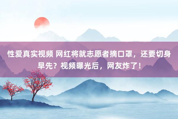 性爱真实视频 网红将就志愿者摘口罩，还要切身早先？视频曝光后，网友炸了！