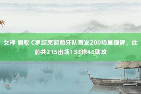 女神 调教 C罗结束葡萄牙队首发200场里程碑，此前共215出场133球45助攻