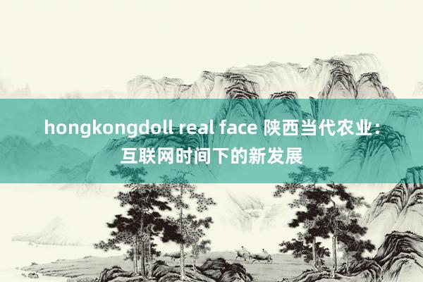 hongkongdoll real face 陕西当代农业：互联网时间下的新发展