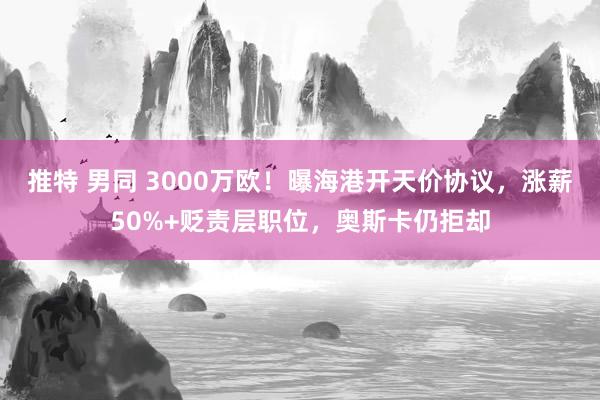 推特 男同 3000万欧！曝海港开天价协议，涨薪50%+贬责层职位，奥斯卡仍拒却