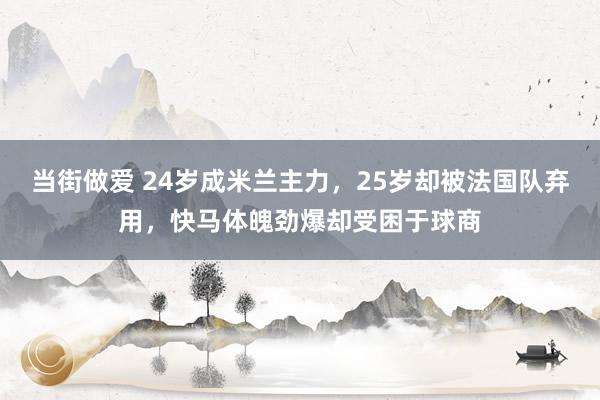 当街做爱 24岁成米兰主力，25岁却被法国队弃用，快马体魄劲爆却受困于球商