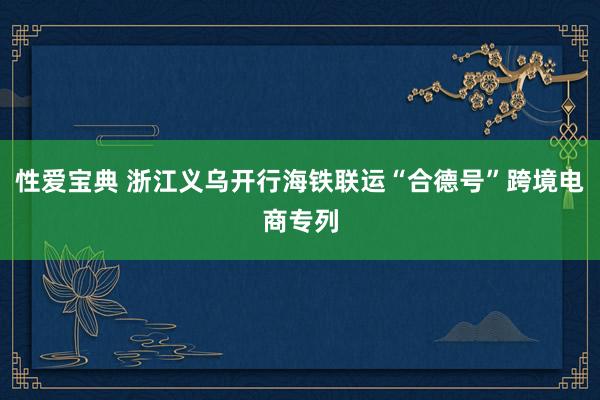 性爱宝典 浙江义乌开行海铁联运“合德号”跨境电商专列