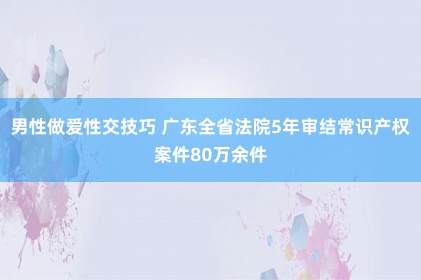 男性做爱性交技巧 广东全省法院5年审结常识产权案件80万余件