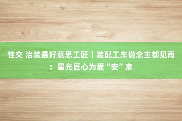 性交 治装最好意思工匠丨装配工东说念主都见雨：星光匠心为爱“安”家