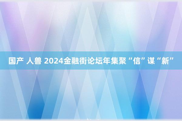 国产 人兽 2024金融街论坛年集聚“信”谋“新”