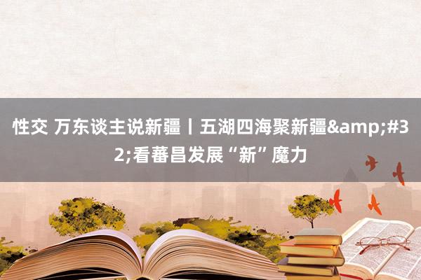 性交 万东谈主说新疆丨五湖四海聚新疆&#32;看蕃昌发展“新”魔力