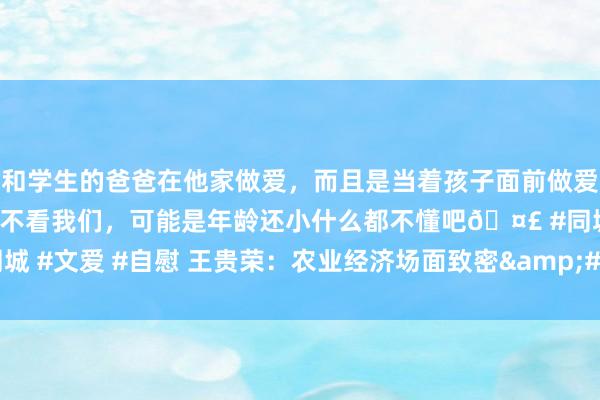 和学生的爸爸在他家做爱，而且是当着孩子面前做爱，太刺激了，孩子完全不看我们，可能是年龄还小什么都不懂吧🤣 #同城 #文爱 #自慰 王贵荣：农业经济场面致密&#32;全年食粮丰充在望