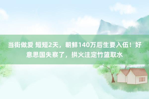 当街做爱 短短2天，朝鲜140万后生要入伍！好意思国失察了，拱火注定竹篮取水