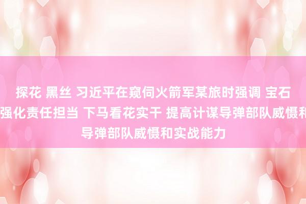 探花 黑丝 习近平在窥伺火箭军某旅时强调 宝石政事引颈 强化责任担当 下马看花实干 提高计谋导弹部队威慑和实战能力