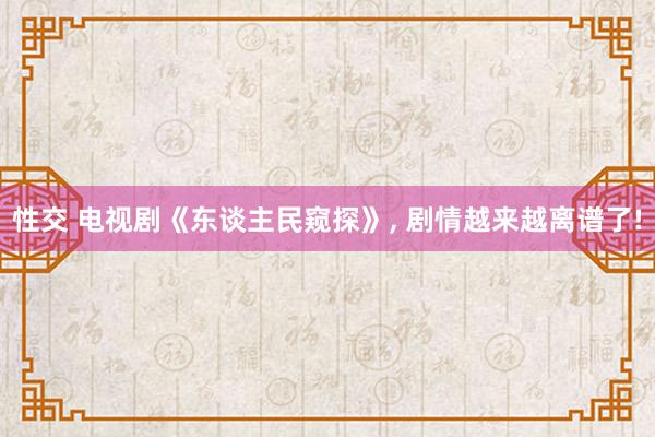 性交 电视剧《东谈主民窥探》， 剧情越来越离谱了!