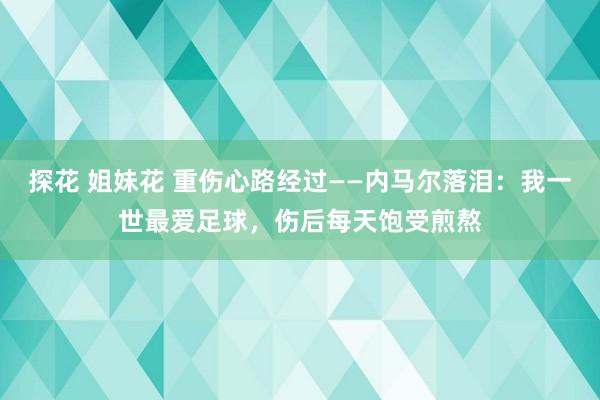 探花 姐妹花 重伤心路经过——内马尔落泪：我一世最爱足球，伤后每天饱受煎熬