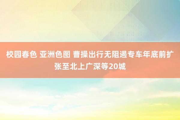 校园春色 亚洲色图 曹操出行无阻遏专车年底前扩张至北上广深等20城